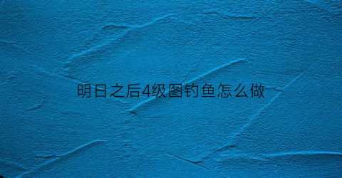 明日之后4级图钓鱼怎么做(明日之后四级钓鱼任务)
