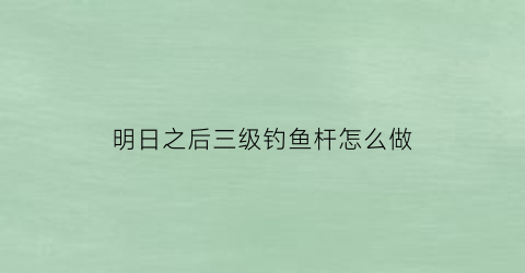 “明日之后三级钓鱼杆怎么做(明日之后三级钓竿配方哪里解锁)