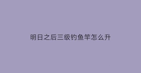 明日之后三级钓鱼竿怎么升(明日之后三级钓鱼竿任务)