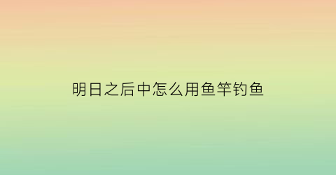 明日之后中怎么用鱼竿钓鱼(明日之后咋弄鱼竿)