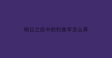 “明日之后中的钓鱼竿怎么弄(明日之后里钓鱼竿怎么获得)