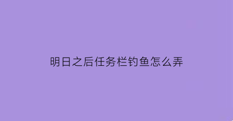 明日之后任务栏钓鱼怎么弄(明日之后钓鱼任务不见了)
