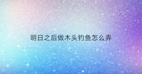明日之后做木头钓鱼怎么弄(明日之后木头和石头有什么快速方法搞到)