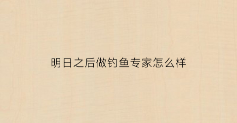 明日之后做钓鱼专家怎么样(明日之后钓鱼技能怎么提升到钓鱼专家)