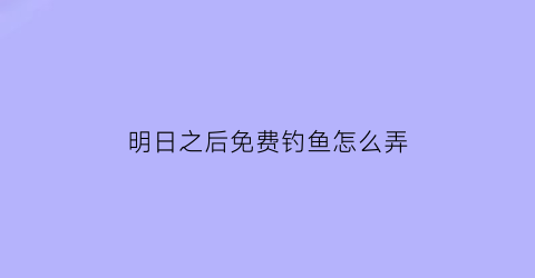 “明日之后免费钓鱼怎么弄(明日之后怎么免费获得钓鱼竿)