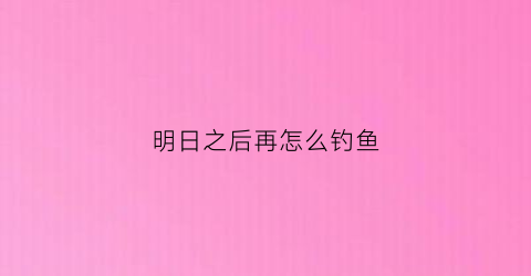 明日之后再怎么钓鱼(明日之后怎么钓鱼竿)