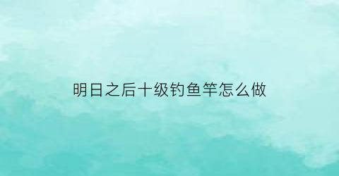 “明日之后十级钓鱼竿怎么做(明日之后钓鱼10级有什么用)