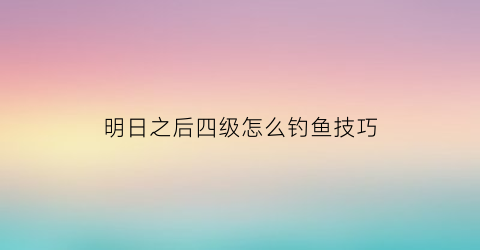 明日之后四级怎么钓鱼技巧(明日之后4级钓鱼任务)