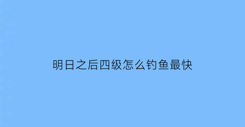 明日之后四级怎么钓鱼最快(明日之后四级钓鱼点)