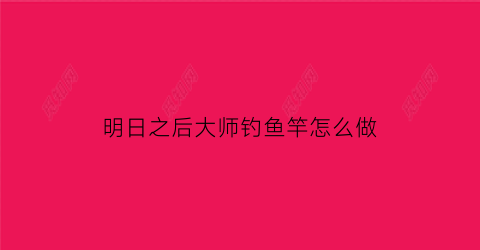 明日之后大师钓鱼竿怎么做(明日之后钓鱼大师怎么升级五级)