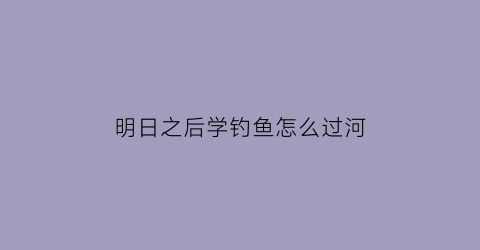 “明日之后学钓鱼怎么过河(明日之后学钓鱼怎么过河视频教程)