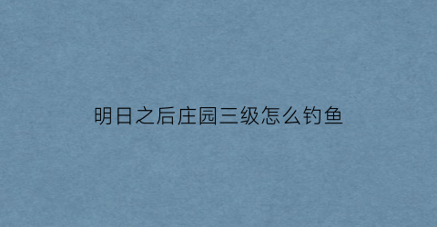 “明日之后庄园三级怎么钓鱼(明日之后庄园怎么升三级)