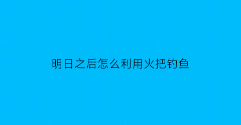 明日之后怎么利用火把钓鱼(明日之后如何生火把)
