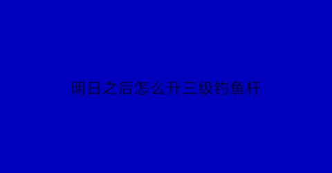 “明日之后怎么升三级钓鱼杆(明日之后怎么升级三级鱼竿)