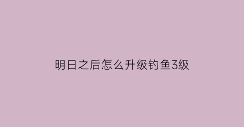 “明日之后怎么升级钓鱼3级(明日之后如何升级钓鱼等级)