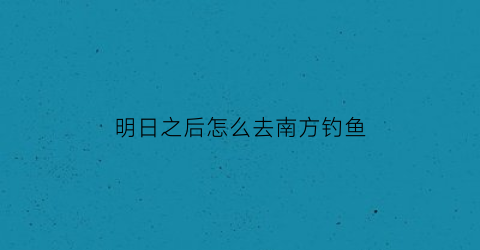 “明日之后怎么去南方钓鱼(明日之后去哪里钓鱼好)