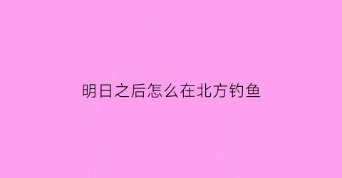 “明日之后怎么在北方钓鱼(明日之后怎么能钓鱼)