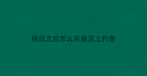 “明日之后怎么在屋顶上钓鱼(明日之后屋顶怎么做才好看)