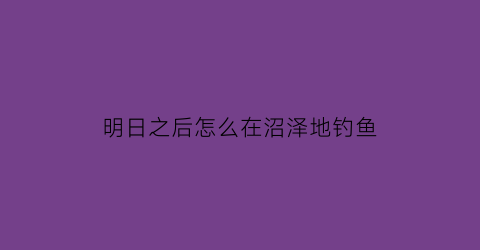 明日之后怎么在沼泽地钓鱼
