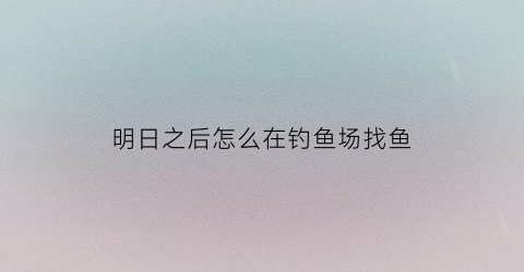 明日之后怎么在钓鱼场找鱼(明日之后哪里找钓鱼任务)