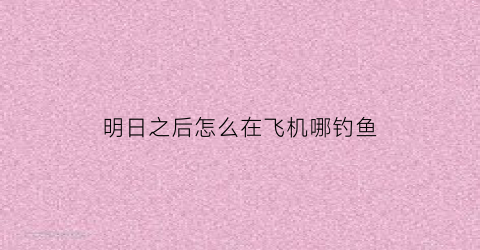 明日之后怎么在飞机哪钓鱼(明日之后怎么在飞机口钓鱼)