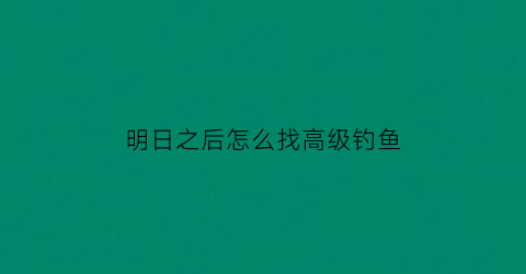 明日之后怎么找高级钓鱼