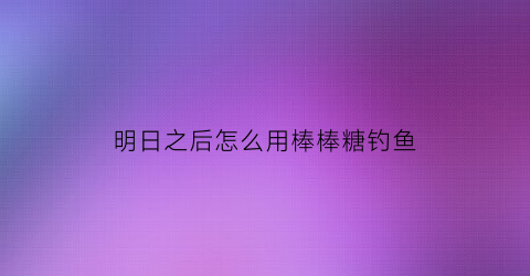 “明日之后怎么用棒棒糖钓鱼(明日之后怎么用棒棒糖钓鱼)