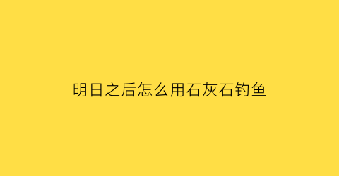 明日之后怎么用石灰石钓鱼(明日之后怎么用石灰石钓鱼视频)