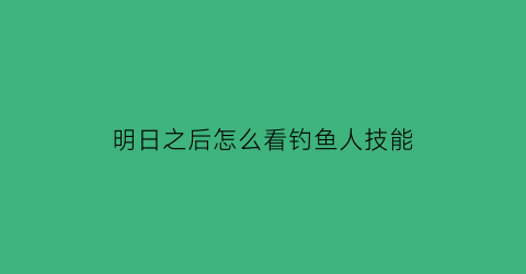 “明日之后怎么看钓鱼人技能(明日之后如何查看钓鱼技能)