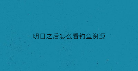 明日之后怎么看钓鱼资源(明日之后怎么查看钓鱼熟练度)