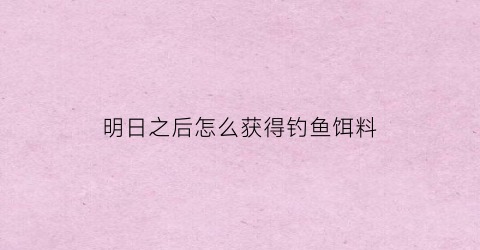明日之后怎么获得钓鱼饵料(明日之后怎么获得鱼饵配方)
