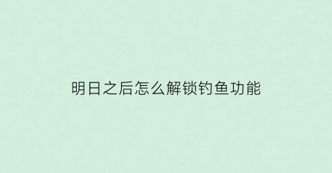明日之后怎么解锁钓鱼功能(明日之后钓鱼解锁教程)