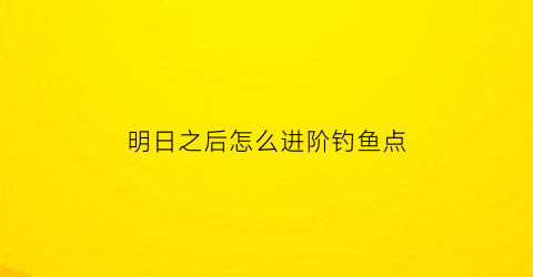 “明日之后怎么进阶钓鱼点(明日之后怎么升钓鱼等级)