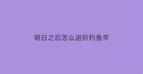 明日之后怎么进阶钓鱼竿(明日之后钓鱼竿在哪里升级)