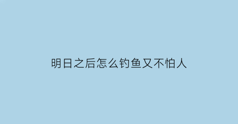 明日之后怎么钓鱼又不怕人(明日之后怎样可以钓鱼)