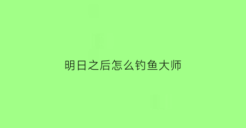 明日之后怎么钓鱼大师(明日之后钓鱼大师怎么突破)