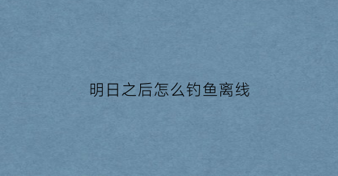 明日之后怎么钓鱼离线(明日之后怎么可以钓鱼)