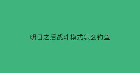 “明日之后战斗模式怎么钓鱼(明日之后如何钓鱼)