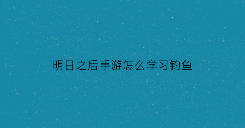 明日之后手游怎么学习钓鱼(明日之后哪里学钓鱼)
