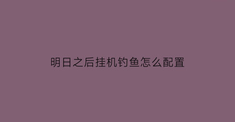 “明日之后挂机钓鱼怎么配置(明日之后挂机钓鱼准备多少鱼竿)