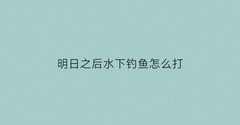 明日之后水下钓鱼怎么打(明日之后钓鱼怎么过)
