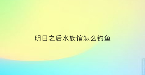明日之后水族馆怎么钓鱼(明日之后水族箱里的鱼会死吗)