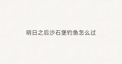 明日之后沙石堡钓鱼怎么过(明日之后沙石堡点位手动解锁)