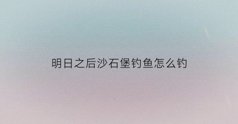 明日之后沙石堡钓鱼怎么钓(明日之后沙石堡在哪里位置)