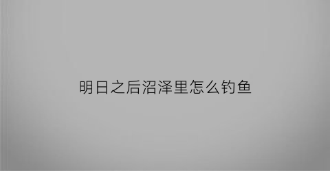 “明日之后沼泽里怎么钓鱼(明日之后沼泽在哪钓鱼)