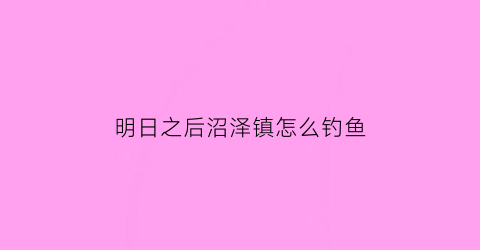 “明日之后沼泽镇怎么钓鱼(明日之后沼泽怎么打)