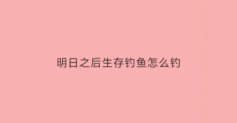 明日之后生存钓鱼怎么钓(明日之后生存手册钓鱼需要思考和耐心)
