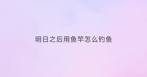 “明日之后用鱼竿怎么钓鱼(明日之后用鱼竿怎么钓鱼啊)