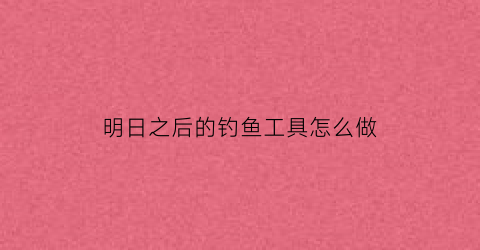 明日之后的钓鱼工具怎么做(明日之后的钓鱼工具怎么做的)