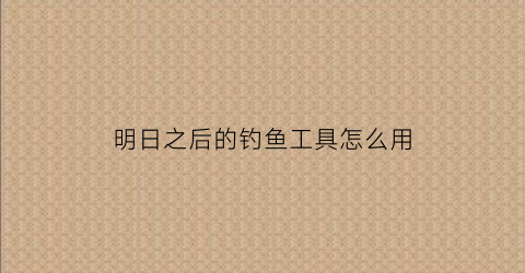 明日之后的钓鱼工具怎么用(明日之后钓鱼完美操作有什么用)